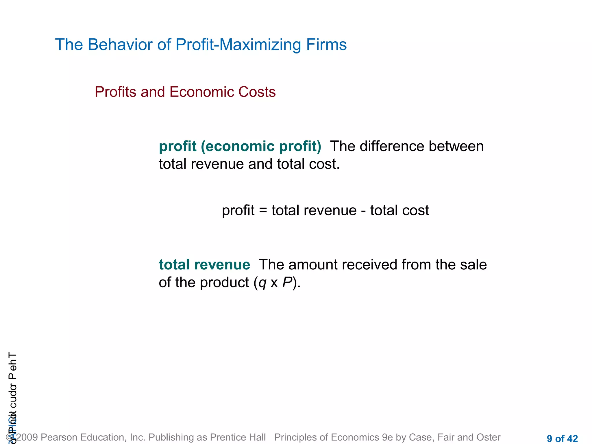 The Behavior of Profit-Maximizing Firms
Profits and Economic Costs

profit (economic profit) The difference between
total revenue and total cost.
profit = total revenue - total cost

r P not c udo P eh T
A HCi
r

total revenue The amount received from the sale
of the product (q x P).

© 2009 Pearson Education, Inc. Publishing as Prentice Hall Principles of Economics 9e by Case, Fair and Oster

9 of 42

 