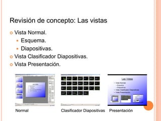 Revisión de concepto: Las vistas
 Vista Normal.
 Esquema.
 Diapositivas.
 Vista Clasificador Diapositivas.
 Vista Presentación.
Normal
Normal Clasificador Diapositivas
Clasificador Diapositivas Presentación
Presentación
 