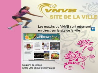 SITE DE LA VILLE
              Les matchs du VNVB sont retransmis
              en direct sur le site de la ville




Nombre de visites :
Entre 200 et 300 d’internautes
 