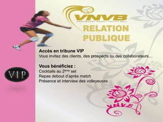 RELATION
                       PUBLIQUE
Accès en tribune VIP
Vous invitez des clients, des prospects ou des collaborateurs…

Vous bénéficiez :
Cocktails au 2ème set
Repas debout d’après match
Présence et interview des volleyeuses
 
