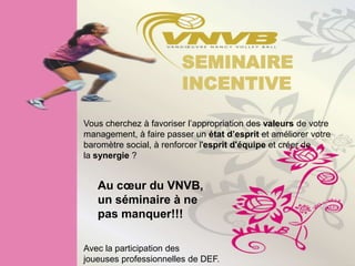 SEMINAIRE
                        INCENTIVE

Vous cherchez à favoriser l’appropriation des valeurs de votre
management, à faire passer un état d’esprit et améliorer votre
baromètre social, à renforcer l'esprit d'équipe et créer de
la synergie ?


   Au cœur du VNVB,
   un séminaire à ne
   pas manquer!!!

Avec la participation des
joueuses professionnelles de DEF.
 
