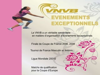 EVENEMENTS
                  EXCEPTIONNELS
Le VNVB a un véritable savoir-faire
en matière d’organisation d’événements exceptionnels


Finale de Coupe de France 2006, 2009

Tournoi de France Masculin et féminin


Ligue Mondiale 20010


Matchs de qualification
pour la Coupe d’Europe
 