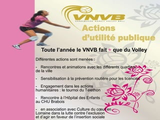 Actions
                           d’utilité publique
   Toute l’année le VNVB fait + que du Volley
Différentes actions sont menées :
- Rencontres et animations avec les différents quartiers
de la ville
- Sensibilisation à la prévention routière pour les licenciés
- Engagement dans les actions
humanitaires : le tournoi du Téléthon
- Rencontre à l’Hôpital des Enfants
au CHU Brabois
- en association avec Culture du cœur en
Lorraine dans la lutte contre l’exclusion
et d’agir en faveur de l’insertion sociale
 