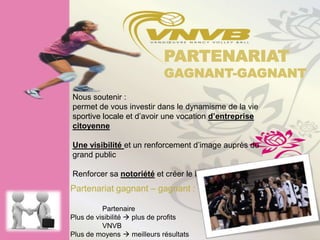 PARTENARIAT
                            GAGNANT-GAGNANT
Nous soutenir :
permet de vous investir dans le dynamisme de la vie
sportive locale et d’avoir une vocation d’entreprise
citoyenne

Une visibilité et un renforcement d’image auprès du
grand public

Renforcer sa notoriété et créer le besoin
Partenariat gagnant – gagnant :

          Partenaire
Plus de visibilité  plus de profits
          VNVB
Plus de moyens  meilleurs résultats
 