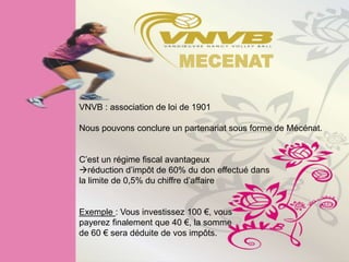 MECENAT

VNVB : association de loi de 1901

Nous pouvons conclure un partenariat sous forme de Mécénat.


C’est un régime fiscal avantageux
réduction d’impôt de 60% du don effectué dans
la limite de 0,5% du chiffre d’affaire


Exemple : Vous investissez 100 €, vous
payerez finalement que 40 €, la somme
de 60 € sera déduite de vos impôts.
 