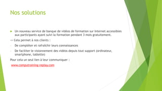 Nos solutions 
 Un nouveau service de banque de vidéos de formation sur Internet accessibles 
aux participants ayant suivi la formation pendant 3 mois gratuitement. 
-> Cela permet à nos clients : 
- De compléter et rafraîchir leurs connaissances 
- De faciliter le visionnement des vidéos depuis tout support (ordinateur, 
smartphone, tablette) 
Pour cela un seul lien à leur communiquer : 
www.computraining-replay.com 
 