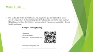 Mais aussi … 
 Des cartes de visites à distribuer à nos stagiaires qui permettent un accès 
direct à nos vidéos de formation grâce à l’adresse de notre site mais aussi un 
QR code permettant de visionner un exemple de nos vidéos accessibles depuis 
tout smartphone. 
 