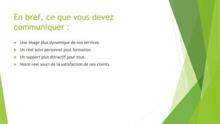 En bref, ce que vous devez 
communiquer : 
 Une image plus dynamique de nos services 
 Un réel suivi personnel post formation 
 Un support plus attractif pour tous 
 Notre réel souci de la satisfaction de nos clients 
 