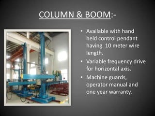 COLUMN & BOOM:-
        • Available with hand
          held control pendant
          having 10 meter wire
          length.
        • Variable frequency drive
          for horizontal axis.
        • Machine guards,
          operator manual and
          one year warranty.
 