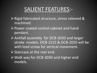 SALIENT FEATURES:-
 Rigid fabricated structure, stress relieved &
  machined.
 Power coated control cabinet and hand
  pendant.
 Antifall assembly for DCB-3030 and larger
  stroke models. DCB-1515 & DCB-2020 will be
  with lead screw for vertical movement.
 Staircase at the rear end.
 Walk way for DCB-3030 and higher end
  models.
 