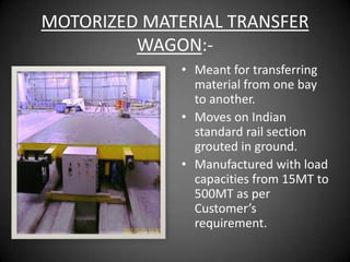 MOTORIZED MATERIAL TRANSFER
         WAGON:-
              • Meant for transferring
                material from one bay
                to another.
              • Moves on Indian
                standard rail section
                grouted in ground.
              • Manufactured with load
                capacities from 15MT to
                500MT as per
                Customer’s
                requirement.
 