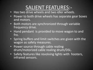 SALIENT FEATURES:-
• Has two drive wheels and two idler wheels.
• Power to both drive wheels has separate gear boxes
  and motors.
• Both motors are synchronized through variable
  frequency drive.
• Hand pendant is provided to move wagon to and
  fro.
• Spring buffers and limit switches are given with the
  wagon as safety measures.
• Power source through cable realing
  drum/motorized cable realing drum/DSL.
• Safety features like revolving lights with hooters,
  infrared sensors.
 