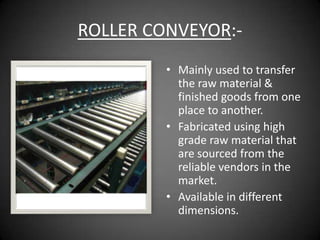 ROLLER CONVEYOR:-
         • Mainly used to transfer
           the raw material &
           finished goods from one
           place to another.
         • Fabricated using high
           grade raw material that
           are sourced from the
           reliable vendors in the
           market.
         • Available in different
           dimensions.
 