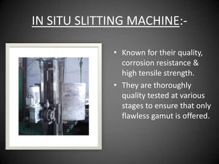 IN SITU SLITTING MACHINE:-

             • Known for their quality,
               corrosion resistance &
               high tensile strength.
             • They are thoroughly
               quality tested at various
               stages to ensure that only
               flawless gamut is offered.
 