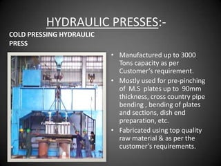 HYDRAULIC PRESSES:-
COLD PRESSING HYDRAULIC
PRESS
                          • Manufactured up to 3000
                            Tons capacity as per
                            Customer’s requirement.
                          • Mostly used for pre-pinching
                            of M.S plates up to 90mm
                            thickness, cross country pipe
                            bending , bending of plates
                            and sections, dish end
                            preparation, etc.
                          • Fabricated using top quality
                            raw material & as per the
                            customer’s requirements.
 