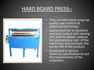 HARD BOARD PRESS:-
        • They are fabricated using top
          quality raw material &
          advanced technology.
        • Appreciated for its excellent
          precision output with moving
          ram and the platen, reduces
          the maintenance cost of the
          machinery and increases the
          service life of the product.
        • Developed in various
          technical specification to suit
          the requirements of the
          customers.
 