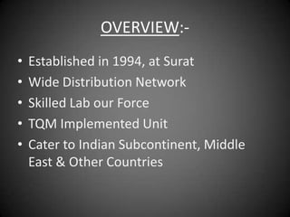 OVERVIEW:-
•   Established in 1994, at Surat
•   Wide Distribution Network
•   Skilled Lab our Force
•   TQM Implemented Unit
•   Cater to Indian Subcontinent, Middle
    East & Other Countries
 