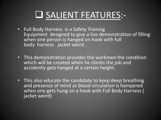  SALIENT FEATURES:-
• Full Body Harness is a Safety Training
  Equipment designed to give a live demonstration of filling
  when one person is hanged on hook with full
  body harness jacket weird .

• This demonstration provides the workmen the condition
  which will be created when he climbs the job and
  accidently gets hanged at a certain height.

• This also educate the candidate to keep deep breathing
  and presence of mind as blood circulation is hampered
  when one gets hung on a hook with Full Body Harness (
  jacket weird)
 