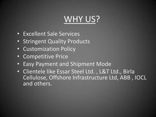 WHY US?
•   Excellent Sale Services
•   Stringent Quality Products
•   Customization Policy
•   Competitive Price
•   Easy Payment and Shipment Mode
•   Clientele like Essar Steel Ltd. , L&T Ltd., Birla
    Cellulose, Offshore Infrastructure Ltd, ABB , IOCL
    and others.
 