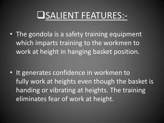 SALIENT FEATURES:-
• The gondola is a safety training equipment
  which imparts training to the workmen to
  work at height in hanging basket position.

• It generates confidence in workmen to
  fully work at heights even though the basket is
  handing or vibrating at heights. The training
  eliminates fear of work at height.
 