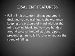 SALIENT FEATURES:-
• Fall in Pit is a safety training equipment
  designed to give training to the workmen
  keeping the pressure of mind without the
  mind getting blank and to move hands all
  around to catch hold of stationary part
  preventing him to fall further or reduce the
  speed of falling.
 