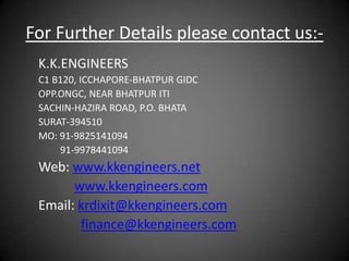 For Further Details please contact us:-
 K.K.ENGINEERS
 C1 B120, ICCHAPORE-BHATPUR GIDC
 OPP.ONGC, NEAR BHATPUR ITI
 SACHIN-HAZIRA ROAD, P.O. BHATA
 SURAT-394510
 MO: 91-9825141094
     91-9978441094
 Web: www.kkengineers.net
       www.kkengineers.com
 Email: krdixit@kkengineers.com
        finance@kkengineers.com
 