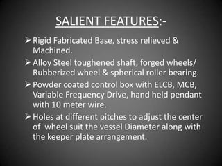 SALIENT FEATURES:-
 Rigid Fabricated Base, stress relieved &
  Machined.
 Alloy Steel toughened shaft, forged wheels/
  Rubberized wheel & spherical roller bearing.
 Powder coated control box with ELCB, MCB,
  Variable Frequency Drive, hand held pendant
  with 10 meter wire.
 Holes at different pitches to adjust the center
  of wheel suit the vessel Diameter along with
  the keeper plate arrangement.
 