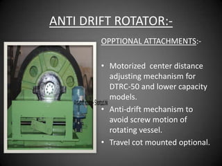 ANTI DRIFT ROTATOR:-
               OPPTIONAL ATTACHMENTS:-

                              • Motorized center distance
                                      adjusting mechanism for
                                      DTRC-50 and lower capacity
                                      models.
    Anti-drift rotator - Shortcut.lnk
                              • Anti-drift mechanism to
                                      avoid screw motion of
                                      rotating vessel.
                              • Travel cot mounted optional.
 