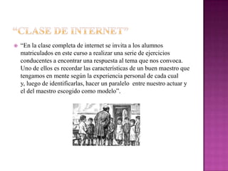    “En la clase completa de internet se invita a los alumnos
    matriculados en este curso a realizar una serie de ejercicios
    conducentes a encontrar una respuesta al tema que nos convoca.
    Uno de ellos es recordar las características de un buen maestro que
    tengamos en mente según la experiencia personal de cada cual
    y, luego de identificarlas, hacer un paralelo entre nuestro actuar y
    el del maestro escogido como modelo”.
 