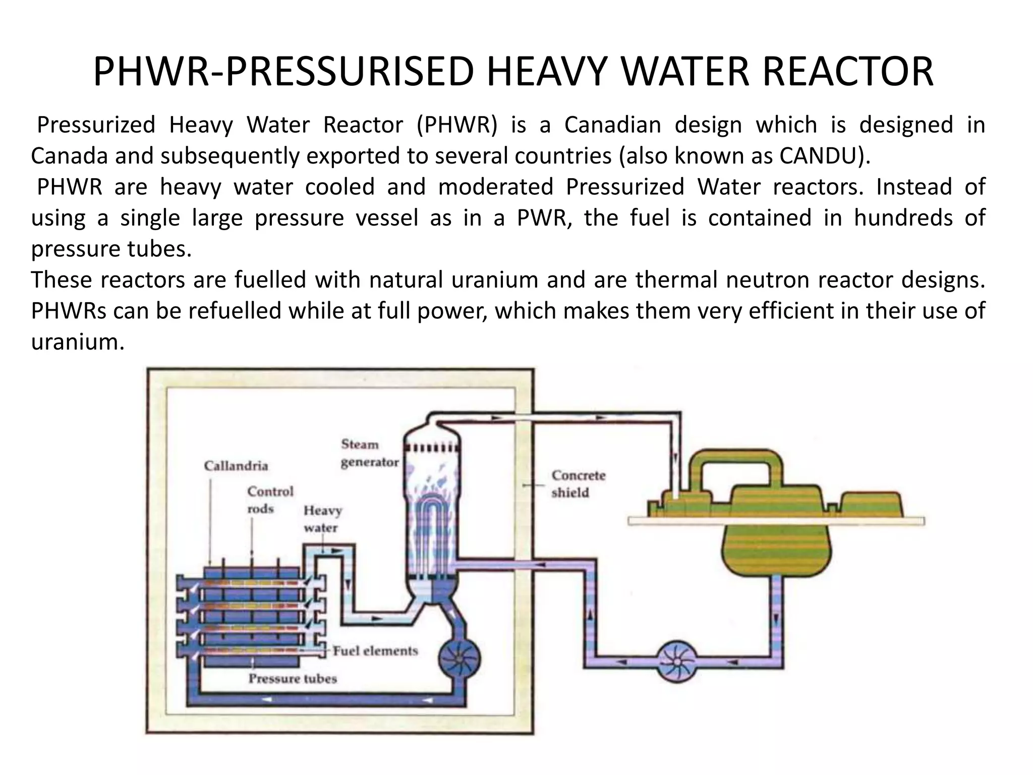 PHWR-PRESSURISED HEAVY WATER REACTOR
Pressurized Heavy Water Reactor (PHWR) is a Canadian design which is designed in
Canada and subsequently exported to several countries (also known as CANDU).
PHWR are heavy water cooled and moderated Pressurized Water reactors. Instead of
using a single large pressure vessel as in a PWR, the fuel is contained in hundreds of
pressure tubes.
These reactors are fuelled with natural uranium and are thermal neutron reactor designs.
PHWRs can be refuelled while at full power, which makes them very efficient in their use of
uranium.
 