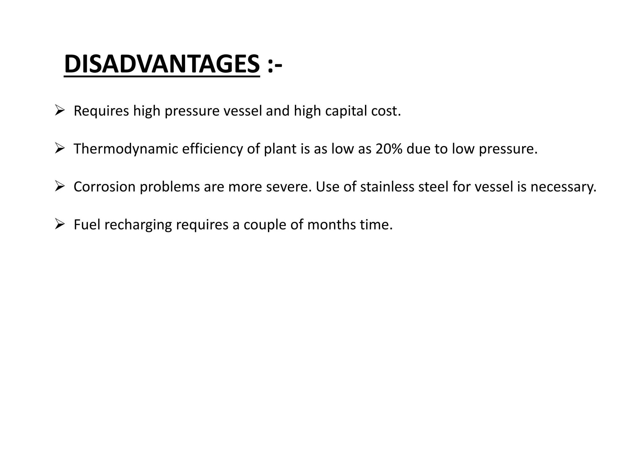 DISADVANTAGES :-
 Requires high pressure vessel and high capital cost.
 Thermodynamic efficiency of plant is as low as 20% due to low pressure.
 Corrosion problems are more severe. Use of stainless steel for vessel is necessary.
 Fuel recharging requires a couple of months time.
 