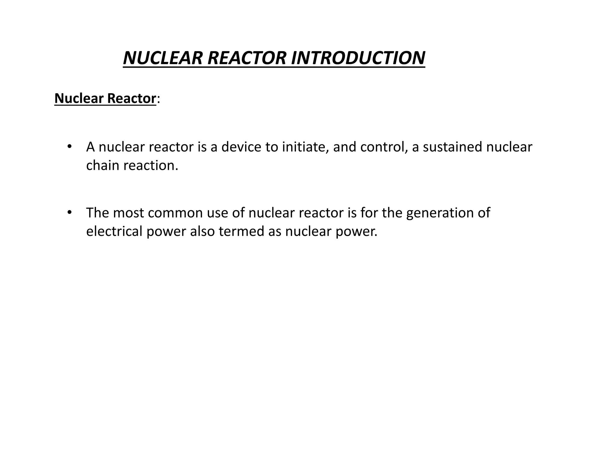 NUCLEAR REACTOR INTRODUCTION
Nuclear Reactor:
• A nuclear reactor is a device to initiate, and control, a sustained nuclear
chain reaction.
• The most common use of nuclear reactor is for the generation of
electrical power also termed as nuclear power.
 