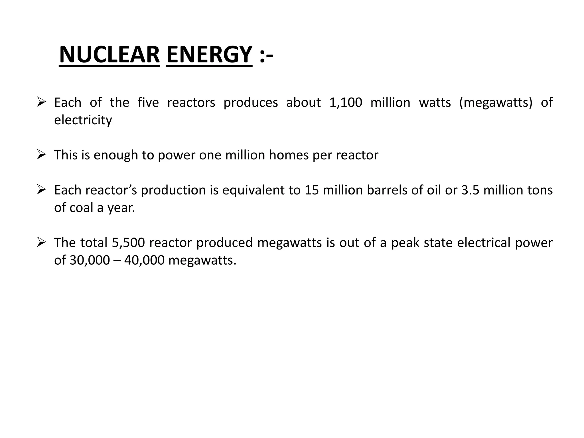 NUCLEAR ENERGY :-
 Each of the five reactors produces about 1,100 million watts (megawatts) of
electricity
 This is enough to power one million homes per reactor
 Each reactor’s production is equivalent to 15 million barrels of oil or 3.5 million tons
of coal a year.
 The total 5,500 reactor produced megawatts is out of a peak state electrical power
of 30,000 – 40,000 megawatts.
 