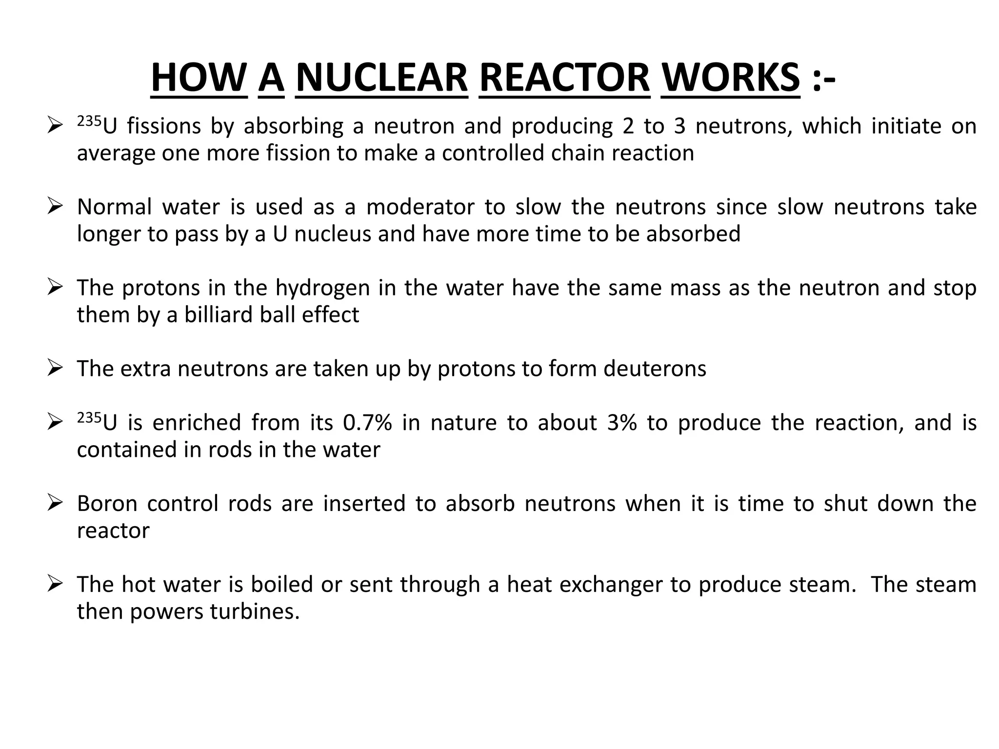 HOW A NUCLEAR REACTOR WORKS :-
 235U fissions by absorbing a neutron and producing 2 to 3 neutrons, which initiate on
average one more fission to make a controlled chain reaction
 Normal water is used as a moderator to slow the neutrons since slow neutrons take
longer to pass by a U nucleus and have more time to be absorbed
 The protons in the hydrogen in the water have the same mass as the neutron and stop
them by a billiard ball effect
 The extra neutrons are taken up by protons to form deuterons
 235U is enriched from its 0.7% in nature to about 3% to produce the reaction, and is
contained in rods in the water
 Boron control rods are inserted to absorb neutrons when it is time to shut down the
reactor
 The hot water is boiled or sent through a heat exchanger to produce steam. The steam
then powers turbines.
 