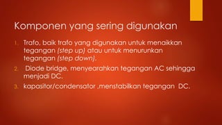 Komponen yang sering digunakan
1. Trafo, baik trafo yang digunakan untuk menaikkan
tegangan (step up) atau untuk menurunkan
tegangan (step down).
2. Diode bridge, menyearahkan tegangan AC sehingga
menjadi DC.
3. kapasitor/condensator ,menstabilkan tegangan DC.
 