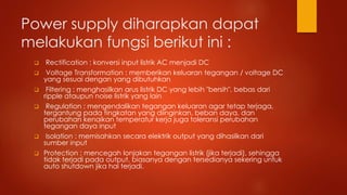 Power supply diharapkan dapat
melakukan fungsi berikut ini :
 Rectification : konversi input listrik AC menjadi DC
 Voltage Transformation : memberikan keluaran tegangan / voltage DC
yang sesuai dengan yang dibutuhkan
 Filtering : menghasilkan arus listrik DC yang lebih "bersih", bebas dari
ripple ataupun noise listrik yang lain
 Regulation : mengendalikan tegangan keluaran agar tetap terjaga,
tergantung pada tingkatan yang diinginkan, beban daya, dan
perubahan kenaikan temperatur kerja juga toleransi perubahan
tegangan daya input
 Isolation : memisahkan secara elektrik output yang dihasilkan dari
sumber input
 Protection : mencegah lonjakan tegangan listrik (jika terjadi), sehingga
tidak terjadi pada output, biasanya dengan tersedianya sekering untuk
auto shutdown jika hal terjadi.
 