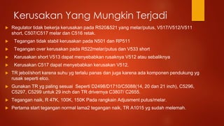 Kerusakan Yang Mungkin Terjadi
 Regulator tidak bekerja kerusakan pada R520&521 yang melar/putus, V517/V512/V511
short, C507/C517 melar dan C516 retak.
 Tegangan tidak stabil kerusakan pada N501 dan RP511
 Tegangan over kerusakan pada R522melar/putus dan V533 short
 Kerusakan short V513 dapat menyebabkan rusaknya V512 atau sebaliknya
 Kerusakan C517 dapat menyebabkan kerusakan V512.
 TR jebol/short karena suhu yg terlalu panas dan juga karena ada komponen pendukung yg
rusak seperti elco.
 Gunakan TR yg paling sesuai Seperti D2498/D1710/C5088(14, 20 dan 21 inch), C5296,
C5297, C5299 untuk 29 inch dan TR drivernya C3807/ C2655.
 Tegangan naik, R 47K, 100K, 150K Pada rangkain Adjusment putus/melar.
 Pertama start tegangan normal lama2 tegangan naik, TR A1015 yg sudah melemah.
 