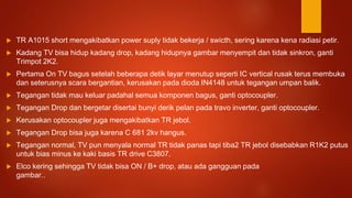 TR A1015 short mengakibatkan power suply tidak bekerja / swicth, sering karena kena radiasi petir.
 Kadang TV bisa hidup kadang drop, kadang hidupnya gambar menyempit dan tidak sinkron, ganti
Trimpot 2K2.
 Pertama On TV bagus setelah beberapa detik layar menutup seperti IC vertical rusak terus membuka
dan seterusnya scara bergantian, kerusakan pada dioda IN4148 untuk tegangan umpan balik.
 Tegangan tidak mau keluar padahal semua komponen bagus, ganti optocoupler.
 Tegangan Drop dan bergetar disertai bunyi derik pelan pada travo inverter, ganti optocoupler.
 Kerusakan optocoupler juga mengakibatkan TR jebol.
 Tegangan Drop bisa juga karena C 681 2kv hangus.
 Tegangan normal, TV pun menyala normal TR tidak panas tapi tiba2 TR jebol disebabkan R1K2 putus
untuk bias minus ke kaki basis TR drive C3807.
 Elco kering sehingga TV tidak bisa ON / B+ drop, atau ada gangguan pada
gambar..
 