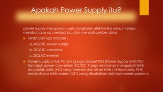 Apakah Power Supply itu?
power supply merupakan suatu rangkaian elektronika yang mampu
merubah arus ac menjadi dc, dan menjadi sumber daya
 Terdiri dari tiga macam :
a. AC/DC power supply
b. DC/DC converter
c. DC/AC inverter
 Power supply untuk PC sering juga disebut PSU (Power Supply Unit) PSU
termasuk power conversion AC/DC. Fungsi utamanya mengubah listrik
arus bolak balik (AC) yang tersedia dari aliran listrik ( di Indonesia, PLN)
menjadi arus listrik searah (DC) yang dibutuhkan oleh komponen pada tv.
 