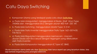 Catu Daya Switching
 Komponen Utama yang terdapat pada catu daya Switching.
 a. Pada blok Unregulated menggunakan 4 Dioda (Half Wav) Type
1N5406 dan menggunakan Elco dengan ukuran 400 Volt 220 Mf.
 b. Pada blok Switching menggunakan Mosfet Type K 2141.
 c. Pada blok Trafo Inventer menggunakan Trafo Type 1621-0074-00.
TVE 9614.
 d. Pada blok Regulated menggunakan bermacam - macam
ukuran Dioda dan Elco sesuai dengan tegangan yang dikeluarkan
oleh Trafo Inventer.
 e. Pada blok Komporator menggunakan IC Type UC 3842.
Ukuran komponen utama pada catu daya Switching tidak harus seperti apa yang tercantum diatas, bisa
saja berbeda tergantung jenis perangkat elektronik.
 