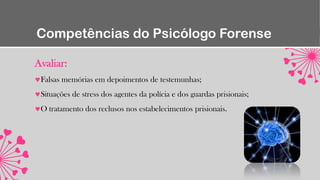 Competências do Psicólogo Forense
Avaliar:
Falsas memórias em depoimentos de testemunhas;
Situações de stress dos agentes da polícia e dos guardas prisionais;
O tratamento dos reclusos nos estabelecimentos prisionais.
 