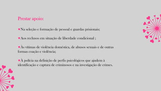Prestar apoio:
Na seleção e formação de pessoal e guardas prisionais;
Aos reclusos em situação de liberdade condicional ;
Às vítimas de violência doméstica, de abusos sexuais e de outras
formas coação e violência;
À polícia na definição de perfis psicológicos que ajudem à
identificação e captura de criminosos e na investigação de crimes.
 