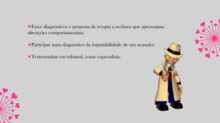 Fazer diagnósticos e proposta de terapia a reclusos que apresentam
alterações comportamentais;
Participar num diagnóstico da imputabilidade de um acusado;
Testemunhar em tribunal, como especialista.
 