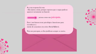 Se a tua resposta foi esta:
- Ela matou a irmã, porque esperava que o rapaz pudesse
aparecer novamente no funeral.
pensas como um psicopata.
Este é um famoso teste psicológico Americano para
reconhecer a
mente de assassinos em séries (Serial Killers).
Para um psicopata, os fins justificam sempre os meios.
 