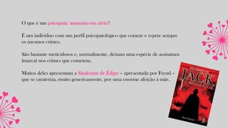 O que é um psicopata/ assassino em série?
É um indivíduo com um perfil psicopatológico que comete e repete sempre
os mesmos crimes.
São bastante meticulosos e, normalmente, deixam uma espécie de assinatura
(marca) nos crimes que cometem.
Muitos deles apresentam a Síndrome de Édipo – apresentada por Freud –
que se carateriza, muito genericamente, por uma enorme afeição à mãe.
 