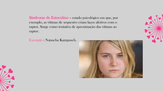 Síndrome de Estocolmo – estado psicológico em que, por
exemplo, as vítimas de sequestro criam laços afetivos com o
raptor. Surge como tentativa de aproximação das vítimas ao
raptor.
Exemplo : Natascha Kampusch.
 