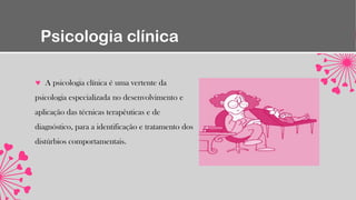 Psicologia clínica
A psicologia clínica é uma vertente da
psicologia especializada no desenvolvimento e
aplicação das técnicas terapêuticas e de
diagnóstico, para a identificação e tratamento dos
distúrbios comportamentais.
 
