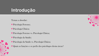 Introdução
Temas a abordar:
♥ Psicologia Forense;
♥ Psicologia Clínica;
♥ Psicologia Forense vs. Psicologia Clínica;
♥ Psicologia da Saúde;
♥ Psicologia da Saúde vs. Psicologia Clínica;
♥ Quais as funções e os perfis dos psicólogos destas áreas?
 
