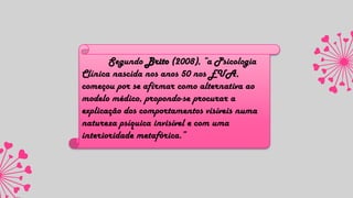 Segundo Brito (2008), “a Psicologia
Clínica nascida nos anos 50 nos EUA,
começou por se afirmar como alternativa ao
modelo médico, propondo-se procurar a
explicação dos comportamentos visíveis numa
natureza psíquica invisível e com uma
interioridade metafórica.”
 