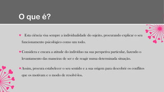 O que é?
Esta ciência visa sempre a individualidade do sujeito, procurando explicar o seu
funcionamento psicológico como um todo.
Considera e encara a atitude do indivíduo na sua perspetiva particular, fazendo o
levantamento das maneiras de ser e de reagir numa determinada situação.
Assim, procura estabelecer o seu sentido e a sua origem para descobrir os conflitos
que os motivam e o modo de resolvê-los.
 